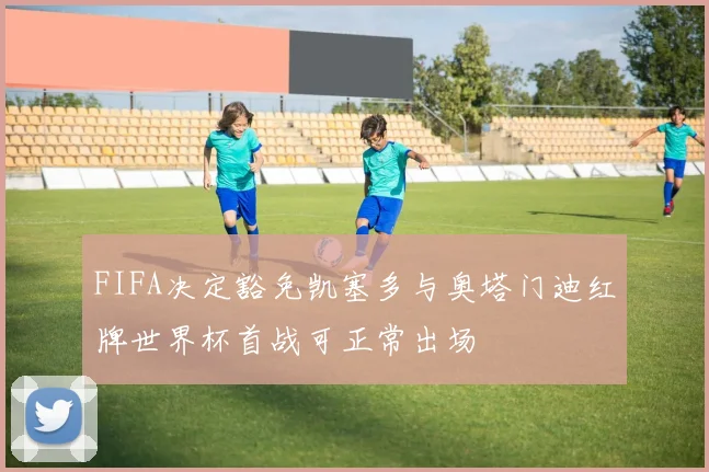 FIFA决定豁免凯塞多与奥塔门迪红牌世界杯首战可正常出场