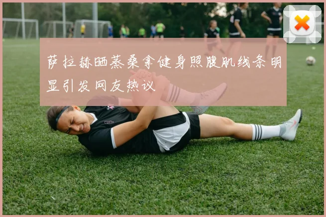 萨拉赫晒蒸桑拿健身照腹肌线条明显引发网友热议