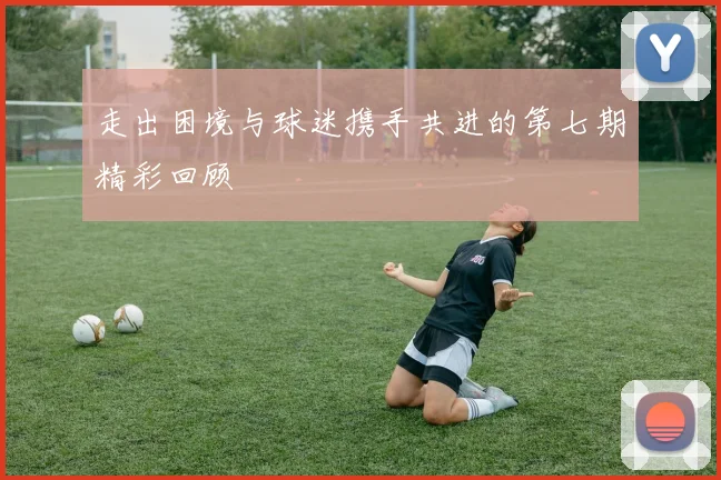 走出困境与球迷携手共进的第七期精彩回顾