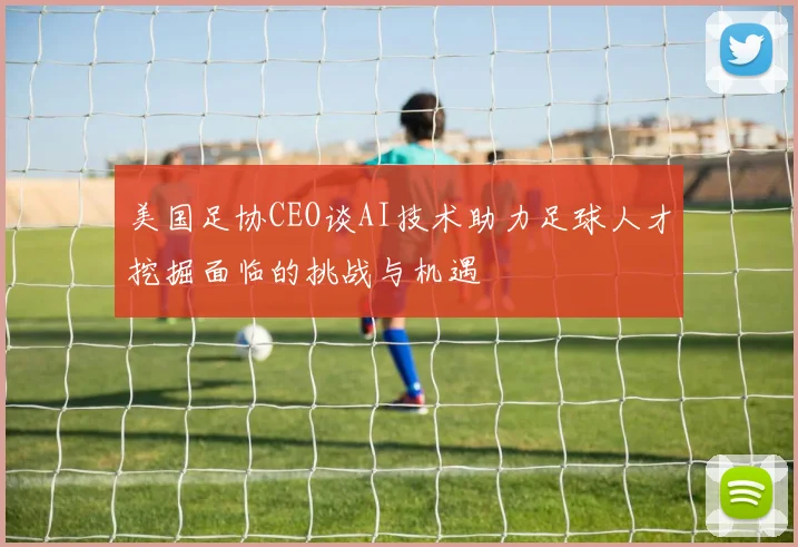美国足协CEO谈AI技术助力足球人才挖掘面临的挑战与机遇