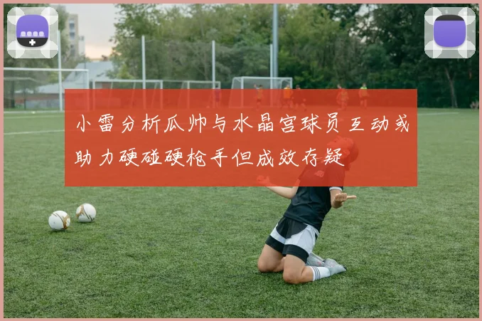 小雷分析瓜帅与水晶宫球员互动或助力硬碰硬枪手但成效存疑