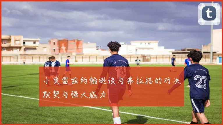 小莫雷兹约翰逊谈与弗拉格的对决默契与强大威力
