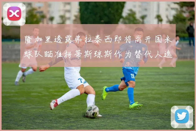 隆加里透露弗拉泰西即将离开国米球队瞄准柯蒂斯琼斯作为替代人选