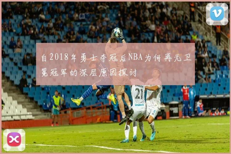 自2018年勇士夺冠后NBA为何再无卫冕冠军的深层原因探讨