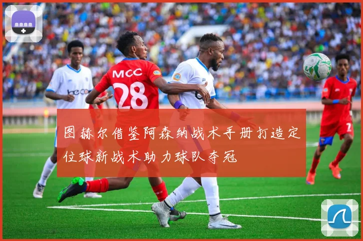 图赫尔借鉴阿森纳战术手册打造定位球新战术助力球队夺冠