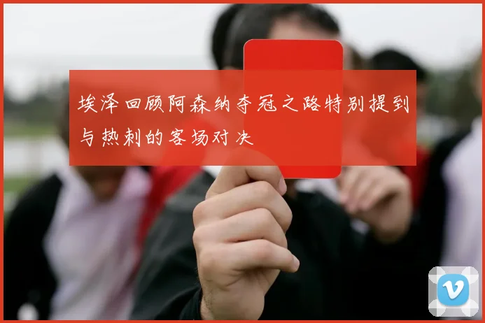 埃泽回顾阿森纳夺冠之路特别提到与热刺的客场对决